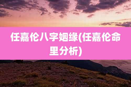 任嘉伦八字姻缘(任嘉伦命里分析)