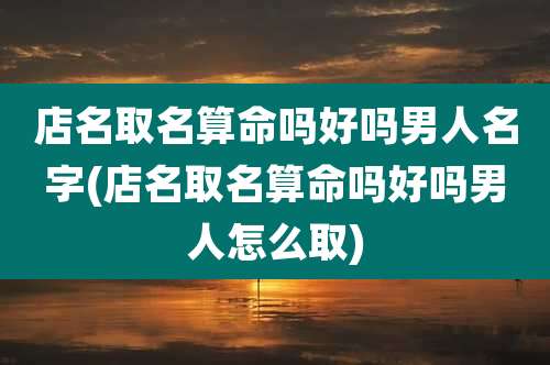店名取名算命吗好吗男人名字(店名取名算命吗好吗男人怎么取)