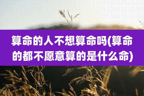 算命的人不想算命吗(算命的都不愿意算的是什么命)