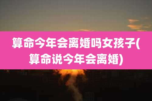 算命今年会离婚吗女孩子(算命说今年会离婚)