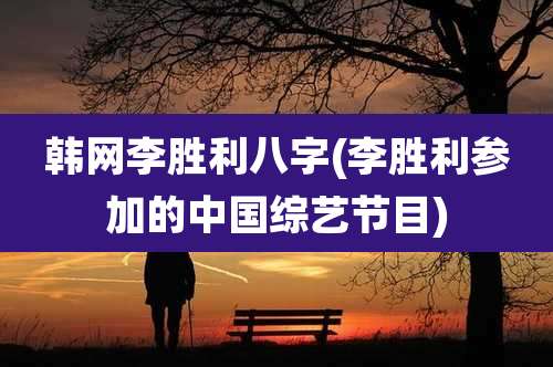 韩网李胜利八字(李胜利参加的中国综艺节目)
