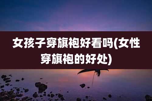 女孩子穿旗袍好看吗(女性穿旗袍的好处)