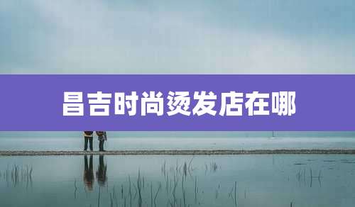 昌吉时尚烫发店在哪