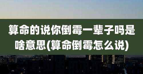 算命的说你倒霉一辈子吗是啥意思(算命倒霉怎么说)