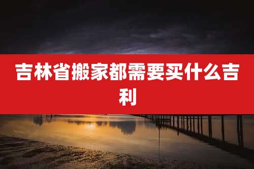 吉林省搬家都需要买什么吉利