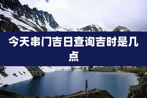 今天串门吉日查询吉时是几点