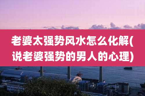 老婆太强势风水怎么化解(说老婆强势的男人的心理)