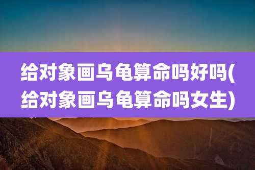 给对象画乌龟算命吗好吗(给对象画乌龟算命吗女生)