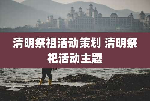 清明祭祖活动策划 清明祭祀活动主题