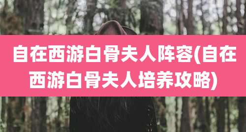 自在西游白骨夫人阵容(自在西游白骨夫人培养攻略)