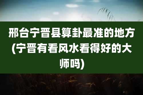 邢台宁晋县算卦最准的地方(宁晋有看风水看得好的大师吗)