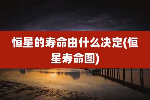 恒星的寿命由什么决定(恒星寿命图)
