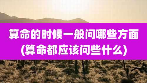 算命的时候一般问哪些方面(算命都应该问些什么)