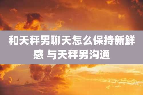 和天秤男聊天怎么保持新鲜感 与天秤男沟通