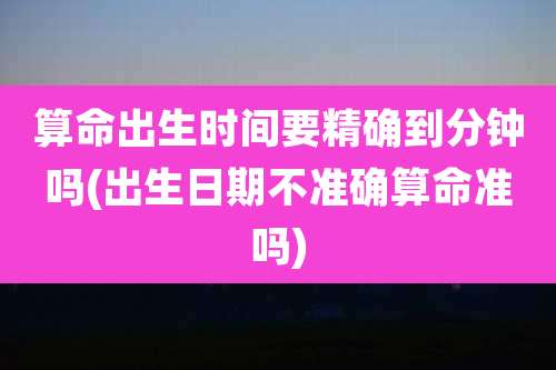 算命出生时间要精确到分钟吗(出生日期不准确算命准吗)