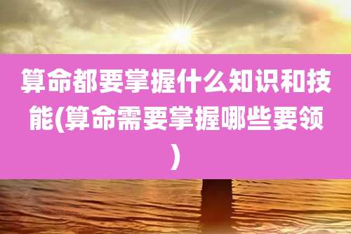 算命都要掌握什么知识和技能(算命需要掌握哪些要领)