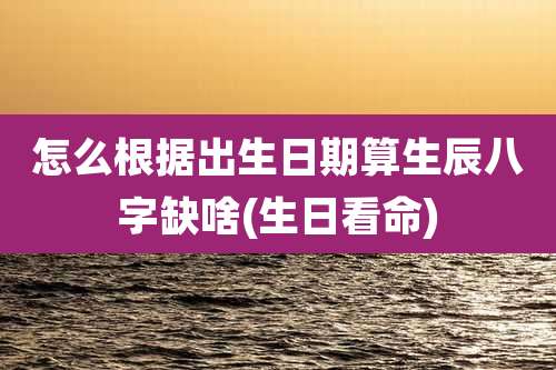 怎么根据出生日期算生辰八字缺啥(生日看命)