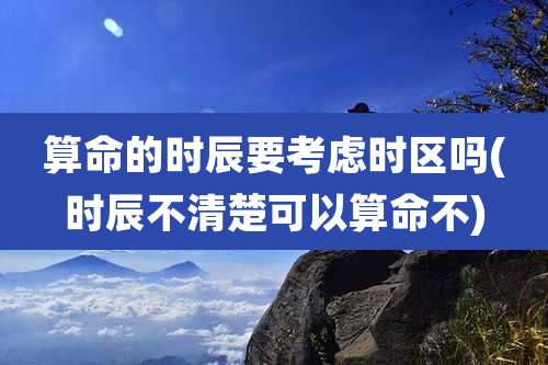 算命的时辰要考虑时区吗(时辰不清楚可以算命不)