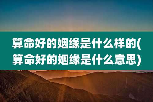 算命好的姻缘是什么样的(算命好的姻缘是什么意思)