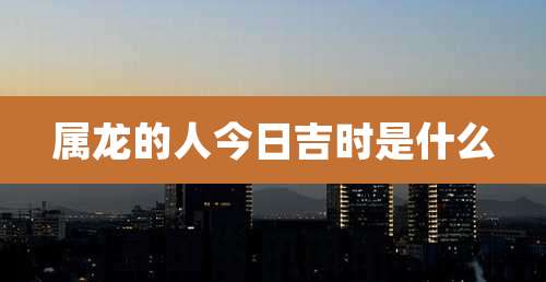 属龙的人今日吉时是什么