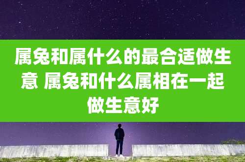 属兔和属什么的最合适做生意 属兔和什么属相在一起做生意好