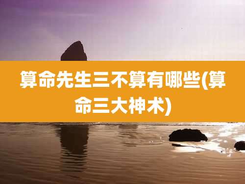 算命先生三不算有哪些(算命三大神术)