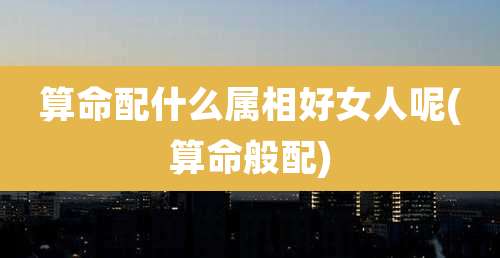 算命配什么属相好女人呢(算命般配)