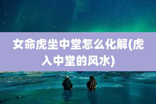 女命虎坐中堂怎么化解(虎入中堂的风水)