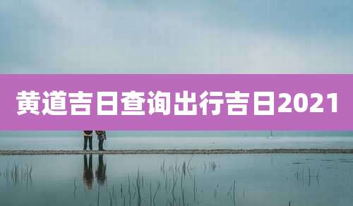 黄道吉日查询出行吉日2021