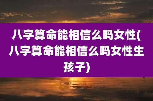 八字算命能相信么吗女性(八字算命能相信么吗女性生孩子)