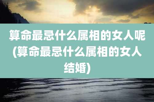算命最忌什么属相的女人呢(算命最忌什么属相的女人结婚)