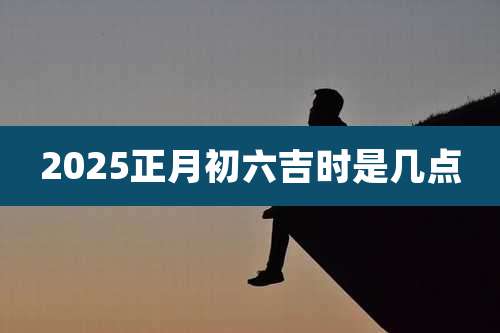 2025正月初六吉时是几点