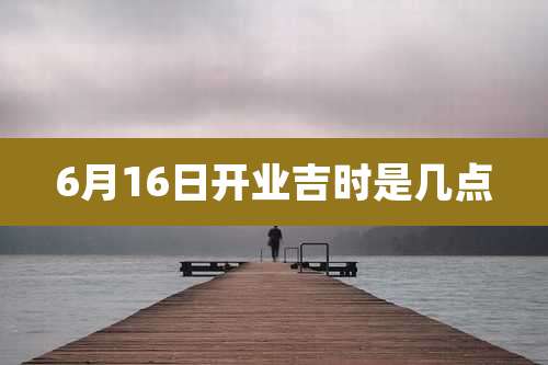 6月16日开业吉时是几点