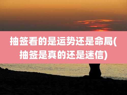 抽签看的是运势还是命局(抽签是真的还是迷信)