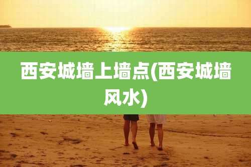 西安城墙上墙点(西安城墙风水)