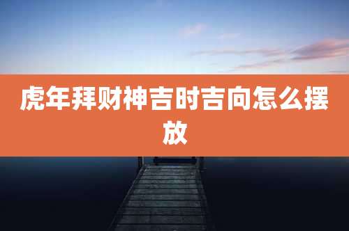 虎年拜财神吉时吉向怎么摆放
