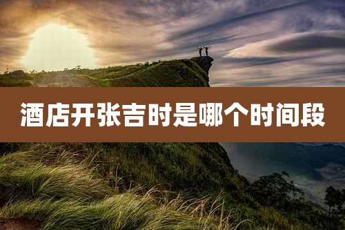 酒店开张吉时是哪个时间段