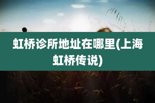 虹桥诊所地址在哪里(上海虹桥传说)