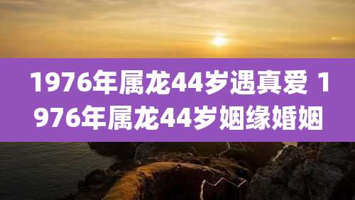 1976年属龙44岁遇真爱 1976年属龙44岁姻缘婚姻