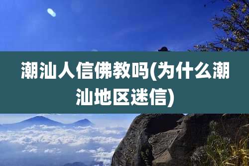 潮汕人信佛教吗(为什么潮汕地区迷信)