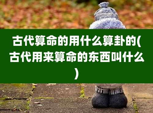 古代算命的用什么算卦的(古代用来算命的东西叫什么)