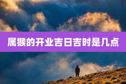 属猴的开业吉日吉时是几点