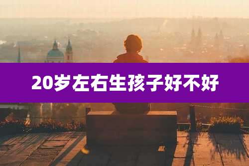 20岁左右生孩子好不好