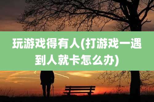 玩游戏得有人(打游戏一遇到人就卡怎么办)