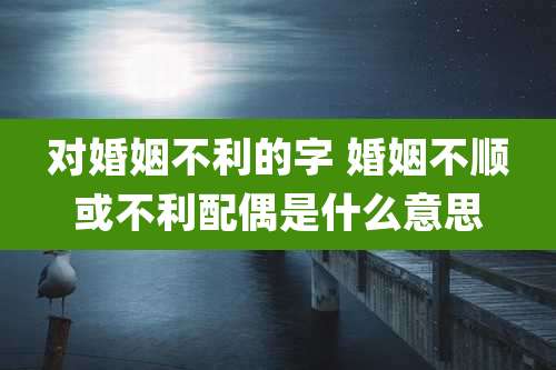 对婚姻不利的字 婚姻不顺或不利配偶是什么意思