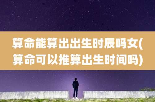 算命能算出出生时辰吗女(算命可以推算出生时间吗)