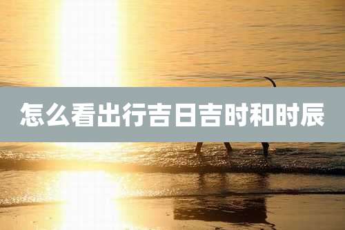 怎么看出行吉日吉时和时辰