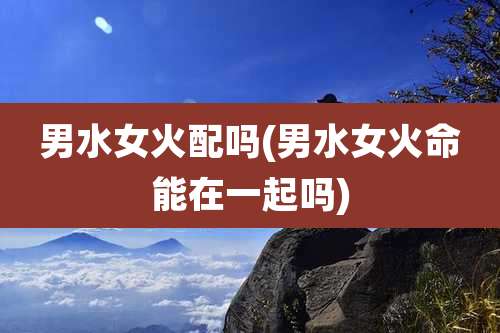 男水女火配吗(男水女火命能在一起吗)