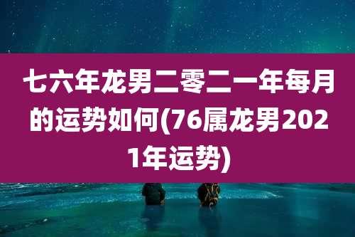 七六年龙男二零二一年每月的运势如何(76属龙男2021年运势)