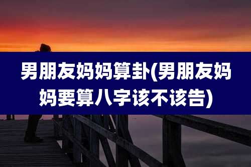 男朋友妈妈算卦(男朋友妈妈要算八字该不该告)